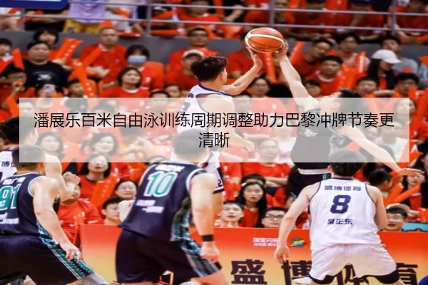 潘展乐百米自由泳训练周期调整助力巴黎冲牌节奏更清晰